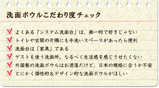 洗面ボウルこだわり度チェック よくある「システム洗面化粧台」は、画一的で好きじゃない。トイレや玄関の片隅にも手洗スペースがあったら便利。洗面台は「家具」である。ゲストも使う洗面所、なるべく生活感を感じさせたくない。外国製の洗面ボウルはお洒落だけど、日本の規格に合うか不安。とにかく個性的・デザイン的な洗面ボウルがほしい。