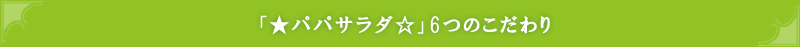 「★パパサラダ☆」6つのこだわり